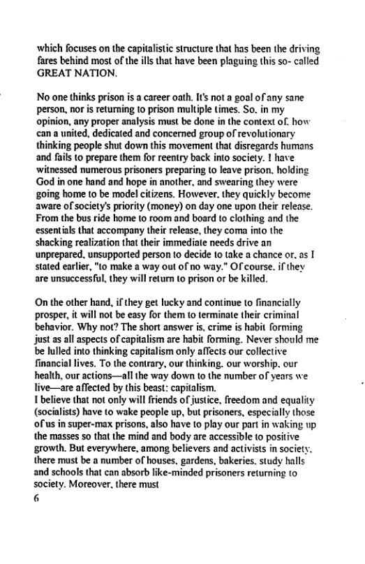 which focuses on the capitalistic structure that has been the driving fares behind most of the ils that have been plaguing this so- called ‘GREAT NATION. No one thinks prison is a career oath. I’ ot a goal of any sane person, nor is returning o prison multiple times. So. in my opinion, any proper analysis must be done in the context of. how ‘can a united, dedicated and concerned group of revolutionary thinking people shut down this movement that disregards humans and fails to prepare them for reentry back into society. I have ‘witnessed numerous prisoners preparing (o leave prison. holding God in one hand and hope in another, and swearing they were going home to be model citizens. However. they quickly become aware of society’s priority (money) on day one upon their release. From the bus ride home (0 room and board (o clothing and the essentials that accompany their release, they coma into the shacking realization that their immediate needs drive an unprepared. unsupported person 1o decide 10 take a chance or. as | stated earlier, "(o make a way out of no way.” OF course. if they are unsuccessful, they will eturn (0 prison or be killed On the other hand, ifthey get lucky and continue to financially prosper, it will not be easy for them to terminate their criminal behavior. Why not? The short answer is,crime is habit forming just as all aspects of capitalism are habit forming. Never should me be lulled into thinking capitalism only affects our collective financial lives. To the contrary, our thinking. our worship. our health, our actions—all the way down to the number of years we live—are affected by this beast: capitalism. 1 believe that not only will friends of justice, freedom and equality (socialists) have to wake people up, but prisoners, especially those of us in super-max prisons, also have to play our part in waking up the masses so that the mind and body are accessible to positive ‘growth. But everywhere, among believers and activists in societ there must be a number of houses, gardens, bakeries. study halls and schools that can absorb like-minded prisoners returning to society. Moreover, there must 6